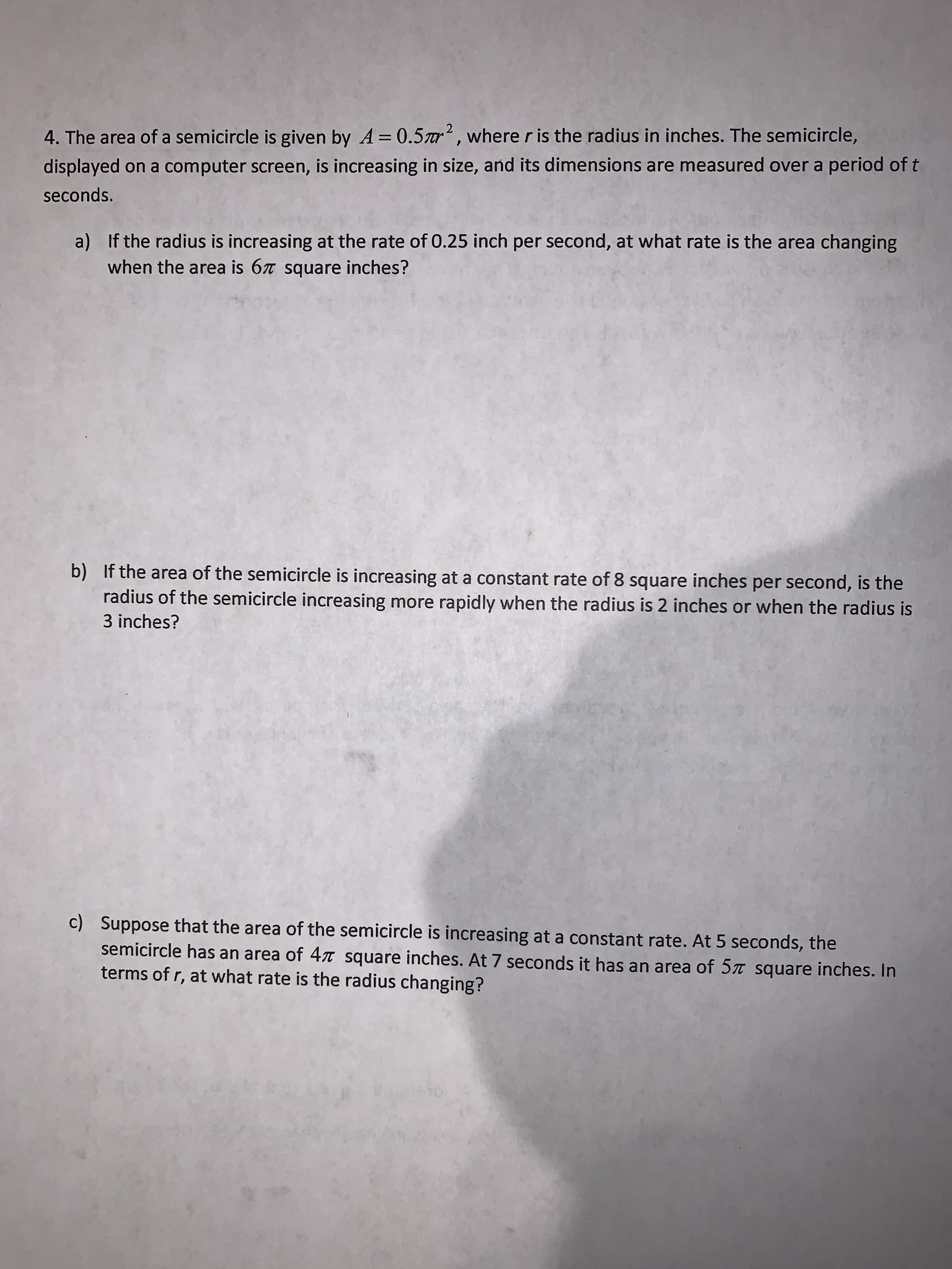 4. The area of a semicircle is given by A = 0.5ar, where r is the radius in inches. The semicircle,
displayed on a computer screen, is increasing in size, and its dimensions are measured over a period of t
seconds.
a) If the radius is increasing at the rate of 0.25 inch per second, at what rate is the area changing
when the area is 67 square inches?
b) If the area of the semicircle is increasing at a constant rate of 8 square inches per second, is the
radius of the semicircle increasing more rapidly when the radius is 2 inches or when the radius is
3 inches?
c) Suppose that the area of the semicircle is increasing at a constant rate. At 5 seconds, the
semicircle has an area of 47T square inches. At 7 seconds it has an area of 5 square inches. In
terms of r, at what rate is the radius changing?
