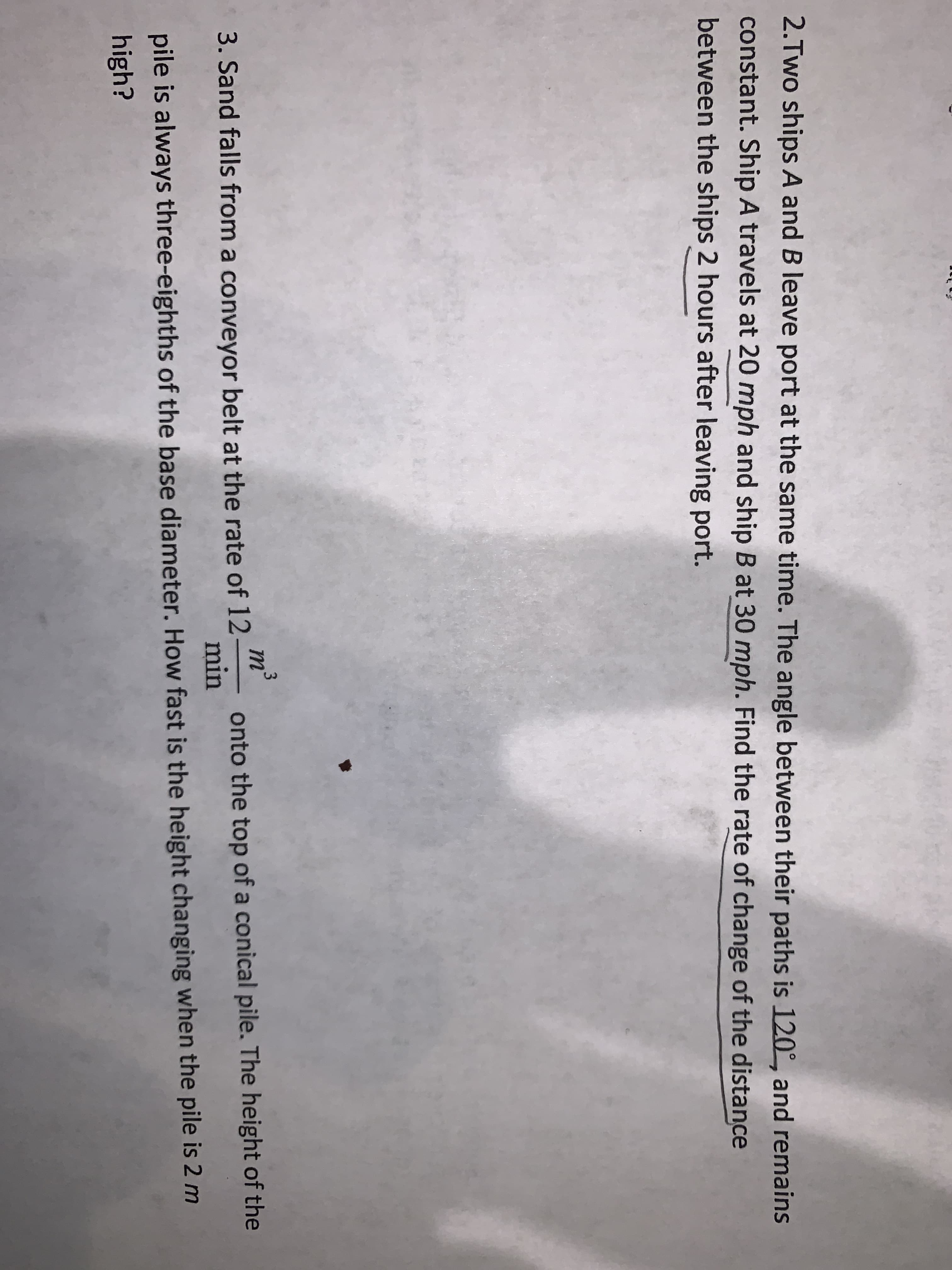2.Two ships A and B leave port at the same time. The angle between their paths is 120°, and remains
constant. Ship A travels at 20 mph and ship B at 30 mph. Find the rate of change of the distance
between the ships 2 hours after leaving port.
3
m²
onto the top of a conical pile. The height of the
min
3. Sand falls from a conveyor belt at the rate of 12
pile is always three-eighths of the base diameter. How fast is the height changing when the pile is 2 m
high?

