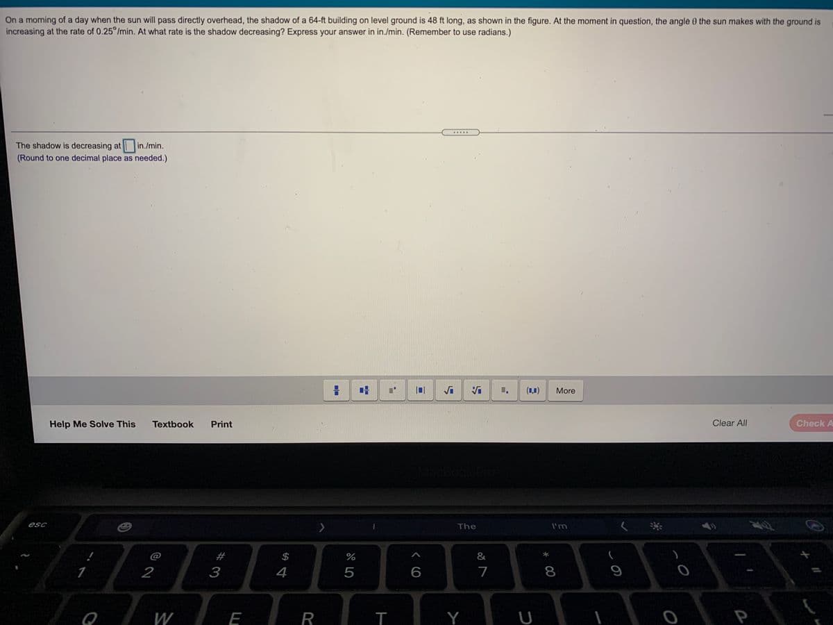On a morning of a day when the sun will pass directly overhead, the shadow of a 64-ft building on level ground is 48 ft long, as shown in the figure. At the moment in question, the angle O the sun makes with the ground is
increasing at the rate of 0.25 /min. At what rate is the shadow decreasing? Express your answer in in./min. (Remember to use radians.)
.....
The shadow is decreasing at in./min.
(Round to one decimal place as needed.)
(1,1)
More
Help Me Solve This
Textbook
Print
Clear All
Check A
esc
The
I'm
@
#
%
&
2
3
4
5
7
8
W
E
R
Y
U
P
%24
