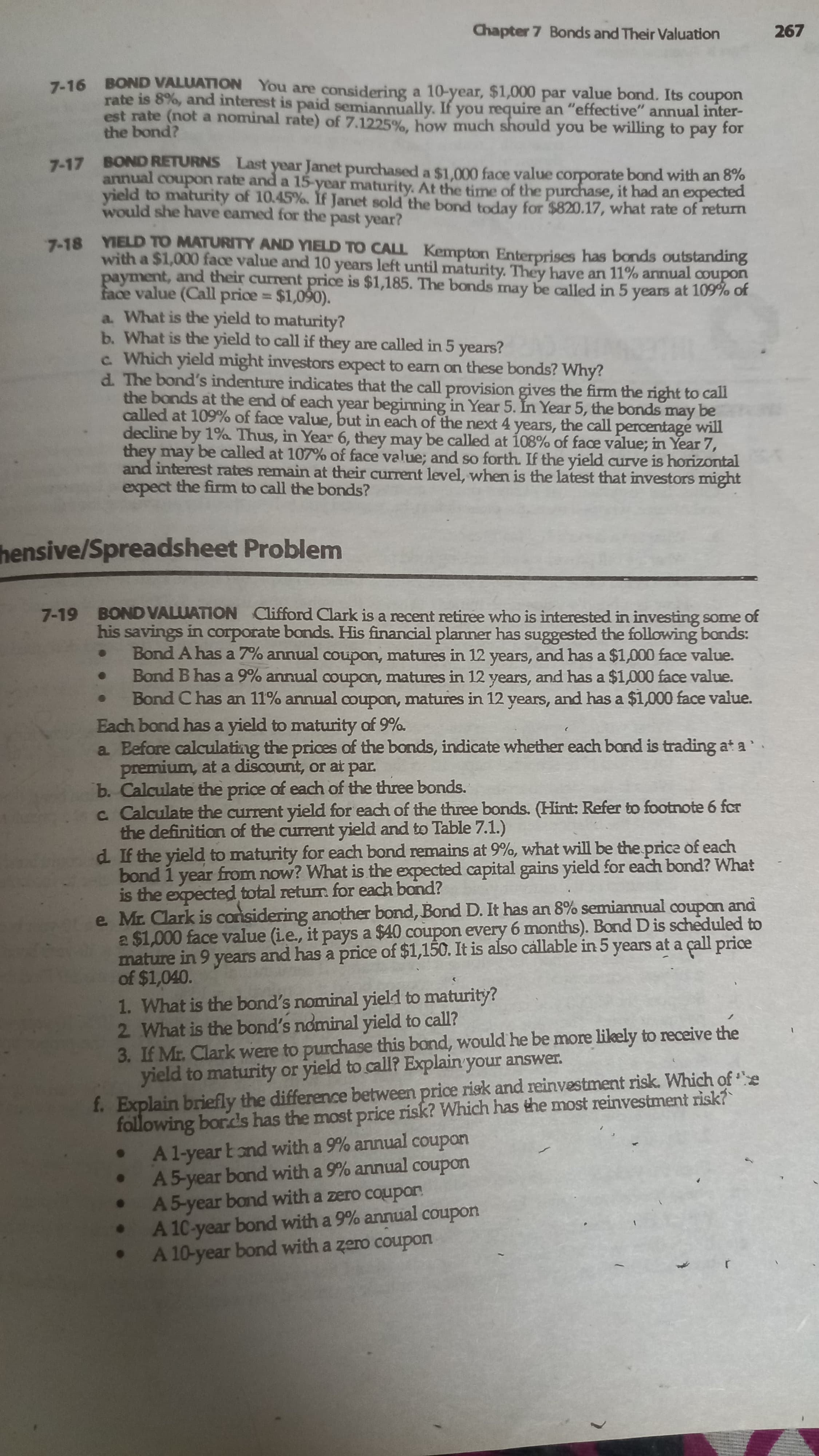 Chapter 7 Bonds and Their Valuation
267
7-16 BOND VALUATION You are considering a 10-year, $1,000 par value bond. Its coupon
rate is 8%, and interest is paid semiannually. If you require an "effective" annual inter-
est rate (not a nominal rate) of 7.1225%, how much should you be willing to pay for
the bond?
7-17 BOND RETURNS Last year Janet purchased a $1.000 face value corporate bond with an 8%
annual coupon rate and a 15-year maturity. At the time of the purchase, it had an expected
yield to maturity of 10.45%. If Janet sold the bond today for $820.17, what rate of return
would she have eamed for the past year?
7-18 YIELD TO MATURITY AND YIELD TO CALL Kempton Enterprises has bands outstanding
with a $1,000 face value and 10 years left until maturity. They have an 11% annual coupon
payment, and their current price is $1,185. The bonds may be called in 5 years at 109% of
face value (Call price $1,090).
a. What is the yield to maturity?
b. What is the yield to call if they are called in 5 years?
c Which yield might investors expect to earm on these bonds? Why?
d. The bond's indenture indicates that the call provision gives the firm the right to call
the bonds at the end of each year beginning in Year 5. In Year 5, the bonds may be
called at 109% of face value, but in each of the next 4 years, the call percentage will
decline by 1% Thus, in Year 6, they may be called at 108% of face value; in Year 7,
they may be called at 107% of face value; and so forth. If the yield curve is horizontal
and interest rates remain at their current level, when is the latest that investors might
expect the firm to call the bonds?
%3D
hensive/Spreadsheet Problem
BOND VALUATION Clifford Clark is a recent retiree who is interested in investing some of
his savings in corporate bonds. His financial planner has suggested the following bonds:
Bond A has a 7% annual coupon, matures in 12 years, and has a $1,000 face value.
Bond B has a 9% annual coupon, matures in 12 years, and has a $1,000 face value.
Bond C has an 11% annual coupon, matures in 12 years, and has a $1,000 face value.
Each bond has a yield to maturity of 9%.
a Before calculating the prices of the bonds, indicate whether each bond is trading at a
premium, at a discount, or at par.
b. Calculate the price of each of the three bonds.
c Calculate the current yield for each of the three bonds. ((Hint: Refer to footnote 6 fcr
the definition of the current yield and to Table 7.1.)
d If the yield to maturity for each bond remains at 9%, what will be the price of each
bond 1 year from now? What is the expected capital gains yield for each bond? What
is the expected total returmr. for each bond?
e Mr. Clark is considering another bond, Bond D. It has an 8% semiannual coupon and
a $1,000 face value (i.e., it pays a $40 coupon every 6 months). Bond D is scheduled to
mature in 9 years and has a price of $1,150. It is also callable in 5 years at a çall price
of $1,040.
7-19
1. What is the bond's nominal yield to maturity?
2 What is the bond's nominal yield to call?
3. If Mr. Clark were to purchase this bond, would he be more likely to receive the
yield to maturity or yield to call? Explain your answer.
following bor.ds has the most price risk? Which has the most reinvestment risk?
A1-year Eond with a 9% annual coupon
A 5-year bond with a 9% annual coupon
A5-year bond with a zero coupon
A 10-year bond with a 9% annual coupon
A 10-year bond with a zero coupon
f. Explain briefly the difference between price risk and reinvestment risk. Which of e
uodnoɔ
