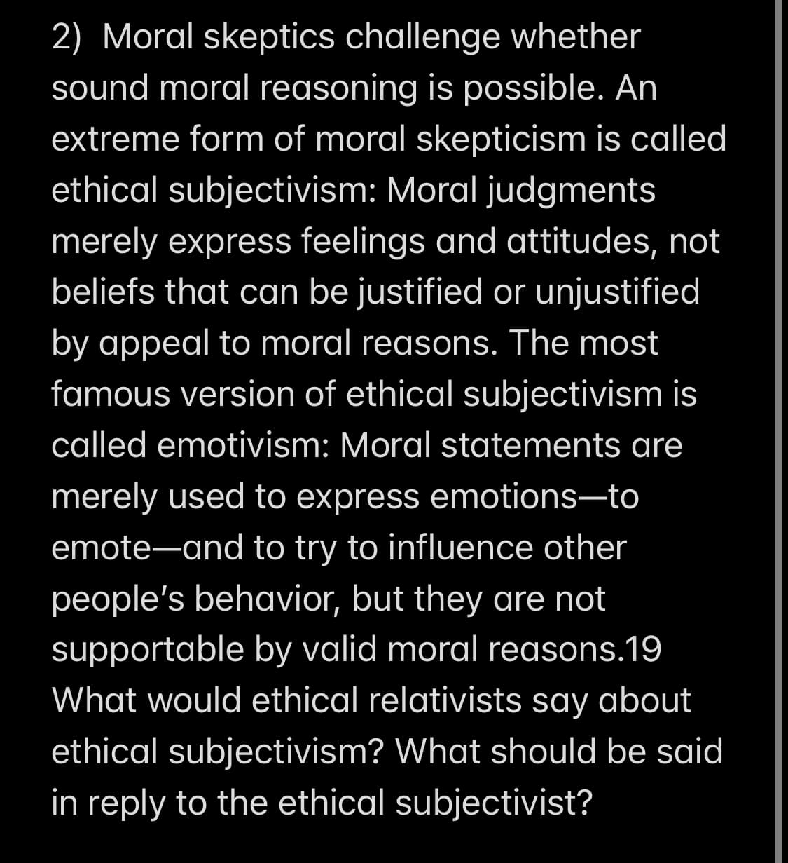 2) Moral skeptics challenge whether
sound moral reasoning is possible. An
extreme form of moral skepticism is called
ethical subjectivism: Moral judgments
merely express feelings and attitudes, not
beliefs that can be justified or unjustified
by appeal to moral reasons. The most
famous version of ethical subjectivism is
called emotivism: Moral statements are
merely used to express emotions-to
emote-and to try to influence other
people's behavior, but they are not
supportable by valid moral reasons.19
What would ethical relativists say about
ethical subjectivism? What should be said
in reply to the ethical subjectivist?
