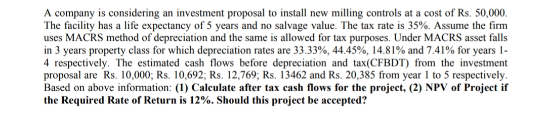 A company is considering an investment proposal to install new milling controls at a cost of Rs. 50,000.
The facility has a life expectancy of 5 years and no salvage value. The tax rate is 35%. Assume the firm
uses MACRS method of depreciation and the same is allowed for tax purposes. Under MACRS asset falls
in 3 years property class for which depreciation rates are 33.33%, 44.45%, 14.81% and 7.41% for years 1-
4 respectively. The estimated cash flows before depreciation and tax(CFBDT) from the investment
proposal are Rs. 10,000; Rs. 10,692; Rs. 12,769; Rs. 13462 and Rs. 20,385 from year 1 to 5 respectively.
Based on above information: (1) Calculate after tax cash flows for the project, (2) NPV of Project if
the Required Rate of Return is 12%. Should this project be accepted?
