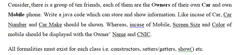 Consider, there is a group of ten friends, each of them are the Owners of their own Car and own
Mobile phone. Write a java code which can store and show information. Like incase of Car, Car
Number and Car Make should be shown. Whereas, incase of Mobile, Screen Size and Color of
mobile should be displayed with the Owner' Name and CNIC.
All formalities must exist for each class i.e. constructors, setters/getters, show() etc.
