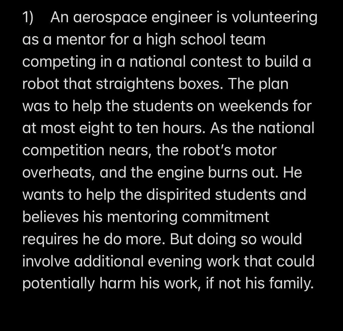 1) An aerospace engineer is volunteering
as a mentor for a high school team
competing in a national contest to build a
robot that straightens boxes. The plan
was to help the students on weekends for
at most eight to ten hours. As the national
competition nears, the robot's motor
overheats, and the engine burns out. He
wants to help the dispirited students and
believes his mentoring commitment
requires he do more. But doing so would
involve additional evening work that could
potentially harm his work, if not his family.
