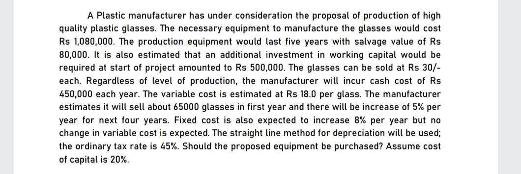 A Plastic manufacturer has under consideration the proposal of production of high
quality plastic glasses. The necessary equipment to manufacture the glasses would cost
Rs 1,080,000. The production equipment would last five years with salvage value of Rs
80,000. It is also estimated that an additional investment in working capital would be
required at start of project amounted to Rs 500,000. The glasses can be sold at Rs 30/-
each. Regardless of level of production, the manufacturer will incur cash cost of Rs
450,000 each year. The variable cost is estimated at Rs 18.0 per glass. The manufacturer
estimates it will sell about 65000 glasses in first year and there will be increase of 5% per
year for next four years. Fixed cost
change in variable cost is expected. The straight line method for depreciation will be used;
the ordinary tax rate is 45%. Should the proposed equipment be purchased? Assume cost
of capital is 20%.
also expected to increase 8% per year but no
