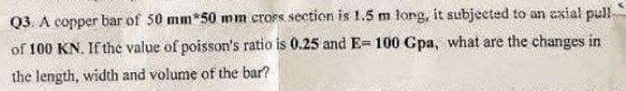 Q3. A copper bar of 50 mm*50 mm cross section is 1.5 m long, it subjected to an axial pull
of 100 KN. If the value of poisson's ratio is 0.25 and E-100 Gpa, what are the changes in
the length, width and volume of the bar?