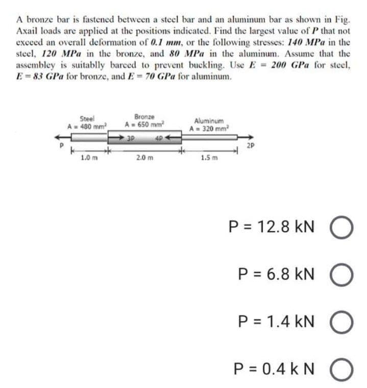 A bronze bar is fastened between a steel bar and an aluminum bar as shown in Fig.
Axail loads are applied at the positions indicated. Find the largest value of P that not
exceed an overall deformation of 0.1 mm, or the following stresses: 140 MPa in the
steel, 120 MPa in the bronze, and 80 MPa in the aluminum. Assume that the
assembley is suitablly barced to prevent buckling. Use E = 200 GPa for steel,
E=83 GPa for bronze, and E= 70 GPa for aluminum.
Steel
A= 480 mm²
Bronze
A = 650 mm²
Aluminum
A = 320 mm²
3P
4P
2P
1.0 m
1.5 m
P = 12.8 KNO
P = 6.8 KN
P = 1.4 KN
P = 0.4 KN
2.0 m