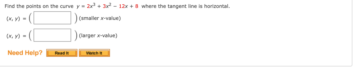 Find the points on the curve y =
2x3 + 3x2 - 12x + 8 where the tangent line is horizontal.
(х, у)
(smaller x-value)
(х, у)
(larger x-value)
Need Help?
Watch It
Read It
