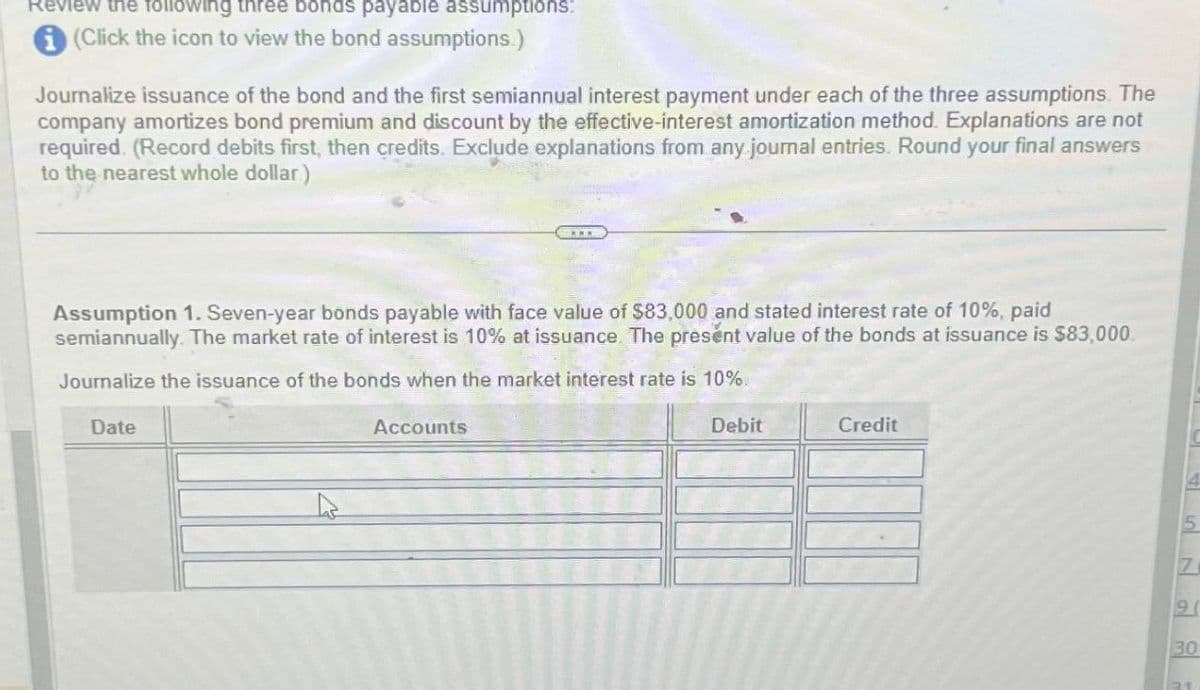 Review the following three bonds payable assumptions:
(Click the icon to view the bond assumptions.)
Journalize issuance of the bond and the first semiannual interest payment under each of the three assumptions. The
company amortizes bond premium and discount by the effective-interest amortization method. Explanations are not
required. (Record debits first, then credits. Exclude explanations from any journal entries. Round your final answers
to the nearest whole dollar)
Assumption 1. Seven-year bonds payable with face value of $83,000 and stated interest rate of 10%, paid
semiannually. The market rate of interest is 10% at issuance. The present value of the bonds at issuance is $83,000.
Journalize the issuance of the bonds when the market interest rate is 10%.
Date
Accounts
Debit
Credit
5
71
9
30