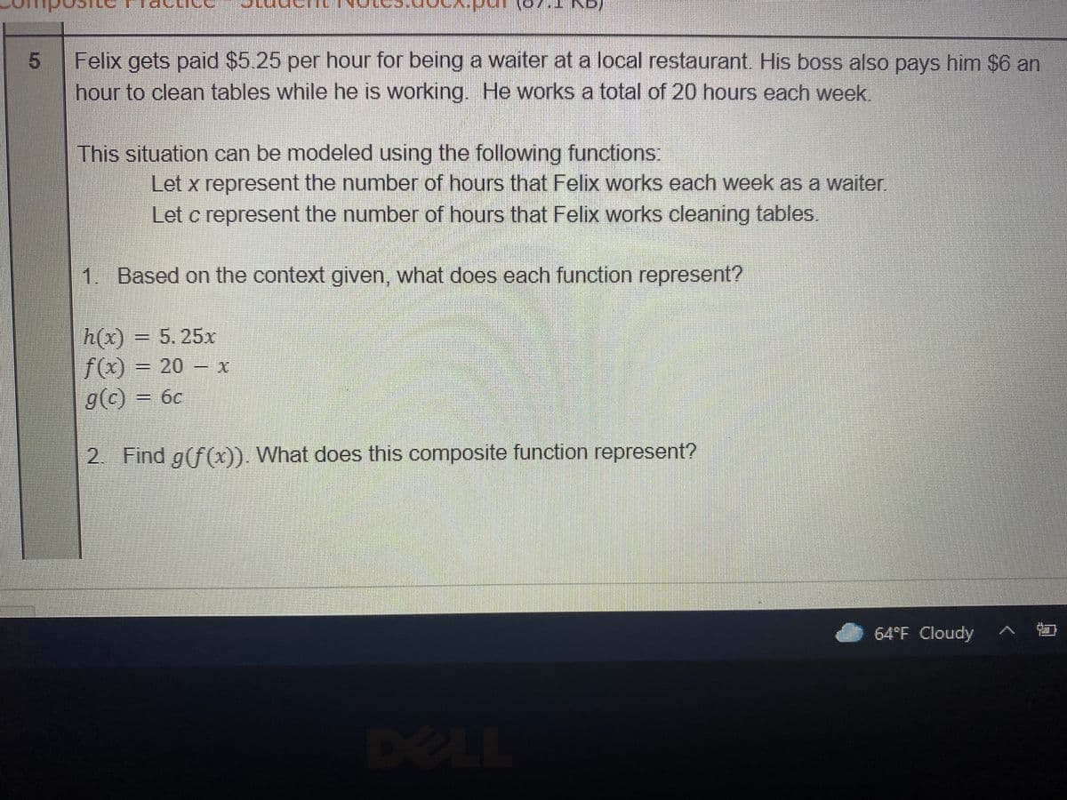 inn
(ay.T
Felix gets paid $5.25 per hour for being a waiter at a local restaurant. His boss also pays him $6 an
hour to clean tables while he is working. He works a total of 20 hours each week.
This situation can be modeled using the following functions:
Let x represent the number of hours that Felix works each week as a waiter.
Let c represent the number of hours that Felix works cleaning tables.
1. Based on the context given, what does each function represent?
h(x)
f(x)
g(c) = 6c
= 5. 25x
= 20 – x
2. Find g(f(x)). What does this composite function represent?
64°F Cloudy
DELL
