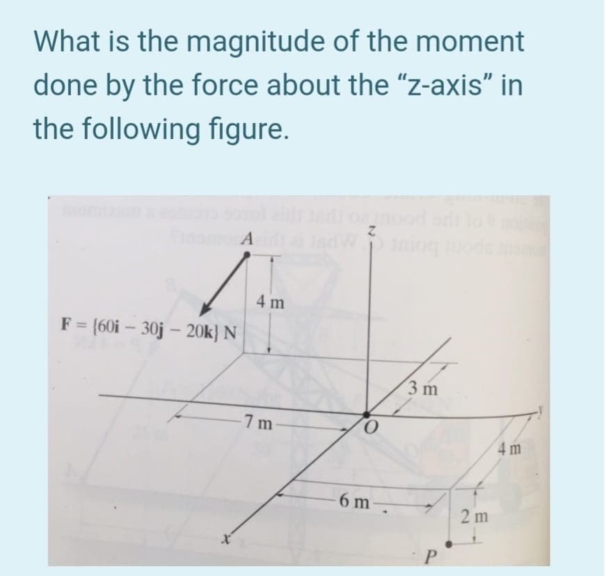 What is the magnitude of the moment
done by the force about the "z-axis" in
the following figure.
omood ano
4 m
F = (60i – 30j – 20k} N
%3D
3 m
7 m
4 m
6 m
2 m
P.
