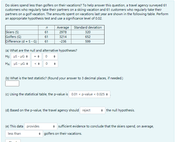 Do skiers spend less than golfers on their vacations? To help answer this question, a travel agency surveyed 61
customers who regularly take their partners on a skiing vacation and 61 customers who regularly take their
partners on a golf vacation. The amounts spent on vacations last year are shown in the following table. Perform
an appropriate hypothesis test and use a significance level of 0.02.
Average
Standard deviation
Skiers (S)
Golfers (G)
Difference (d =S- G)
61
2978
320
61
3214
652
61
-236
599
(a) What are the null and alternative hypotheses?
Họ: uS - UG :
HA: HS - UG +
< : 0 :
(b) What is the test statistic? (Round your answer to 3 decimal places, if needed.)
(c) Using the statistical table, the p-value is 0.01 < p-value < 0.025 +
(d) Based on the p-value, the travel agency should reject
+ the null hypothesis.
(e) This data provides
* sufficient evidence to conclude that the skiers spend, on average,
less than
+ golfers on their vacations.
