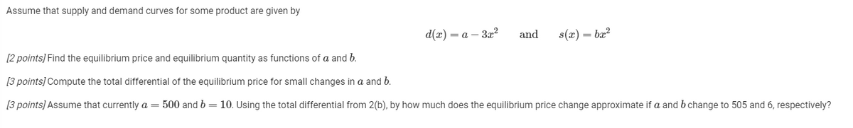 Assume that supply and demand curves for some product are given by
d(x) = a – 3x²
and
s(x) = bx?
[2 points] Find the equilibrium price and equilibrium quantity as functions of a and b.
[3 points] Compute the total differential of the equilibrium price for small changes in a and b.
[3 points] Assume that currently a = 500 and b=10. Using the total differential from 2(b), by how much does the equilibrium price change approximate if a and bchange to 505 and 6, respectively?
