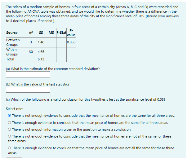 The prices of a random sample of homes in four areas of a certain city (Areas A, B, C and D) were recorded and
the following ANOVA table was obtained, and we would like to determine whether there is a difference in the
mean price of homes among these three areas of the city at the significance level of 0.05. (Round your answers
to 3 decimal places, if needed.)
P-
MS F-Stat
value
Source
df s
Between
Groups
Within
Groups
Total
3
1.48
0.038
30
4.65
6.13
(a) What is the estimate of the common standard deviation?
(b) What is the value of the test statistic?
(C) Which of the following is a valid conclusion for this hypothesis test at the significance level of 0.05?
Select one:
There is not enough evidence to conclude that the mean price of homes are the same for all three areas.
O There is enough evidence to conclude that the mean price of homes are the same for all three areas.
O There is not enough information given in the question to make a conclusion.
O There is not enough evidence to conclude that the mean price of homes are not all the same for these
three areas.
O There is enough evidence to conclude that the mean price of homes are not all the same for these three
areas.
