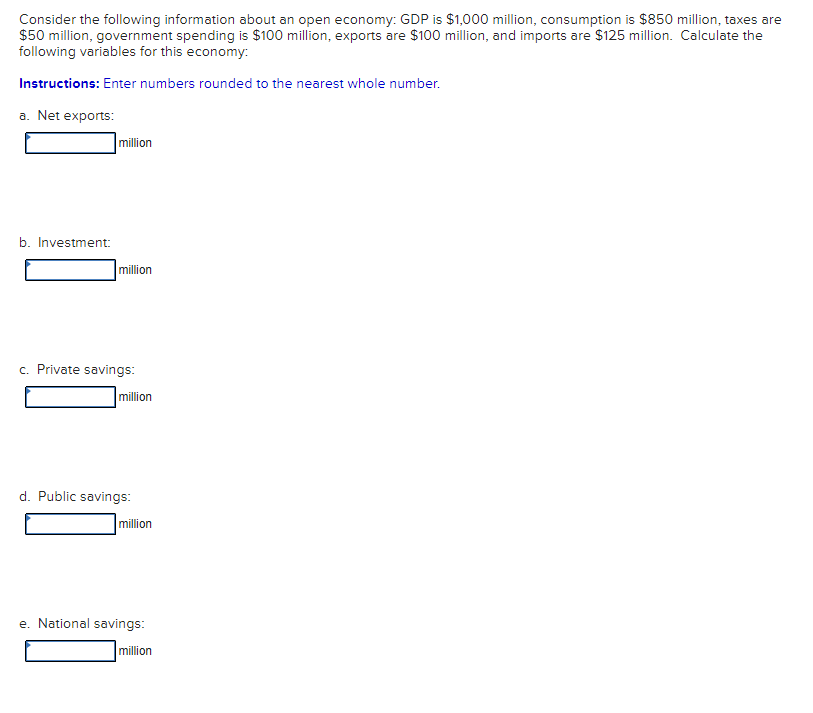 Consider the following information about an open economy: GDP is $1,000 million, consumption is $850 million, taxes are
$50 million, government spending is $100 million, exports are $100 million, and imports are $125 million. Calculate the
following variables for this economy:
Instructions: Enter numbers rounded to the nearest whole number.
a. Net exports:
million
b. Investment:
million
c. Private savings:
million
d. Public savings:
|million
e. National savings:
million
