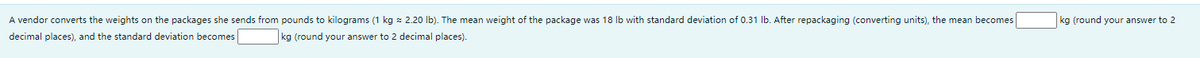 A vendor converts the weights on the packages she sends from pounds to kilograms (1 kg x 2.20 lb). The mean weight of the package was 18 Ib with standard deviation of 0.31 Ib. After repackaging (converting units), the mean becomes
kg (round your answer to 2
decimal places), and the standard deviation becomes
kg (round your answer to 2 decimal places).
