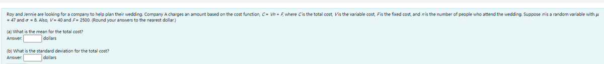 Roy and Jennie are looking for a company to help plan their wedding. Company A charges an amount based on the cost function, C= Vn + F, where Cis the total cost, Vis the variable cost, Fis the fixed cost, and nis the number of people who attend the wedding. Suppose nis a random variable with µ
= 47 and o = 8. Also, V= 40 and F = 2500. (Round your answers to the nearest dollar.)
(a) What is the mean for the total cost?
Answer:
dollars
(b) What is the standard deviation for the total cost?
dollars
Answer:
