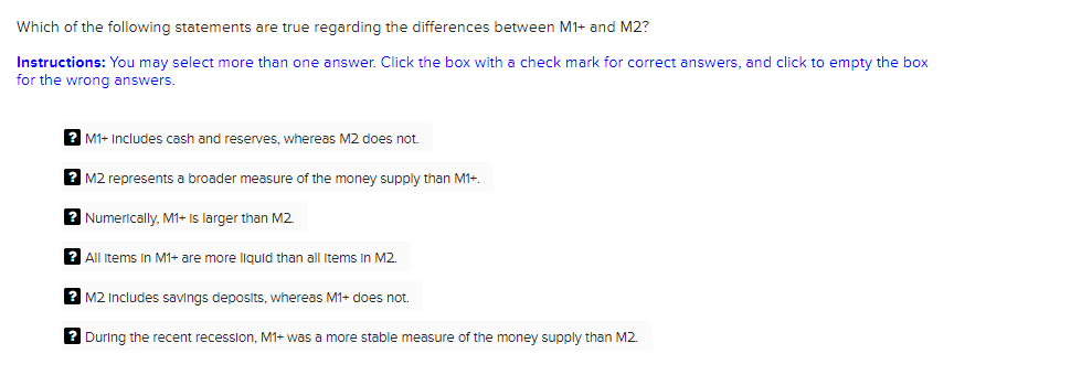 Which of the following statements are true regarding the differences between M1+ and M2?
Instructions: You may select more than one answer. Click the box with a check mark for correct answers, and click to empty the box
for the wrong answers.
? M1+ Includes cash and reserves, whereas M2 does not.
? M2 represents a broader measure of the money supply than M1+.
2 Numerically, M1+ Is larger than M2.
All Items in M1+ are more liquld than all Items In M2.
? M2 Includes savings deposits, whereas M1+ does not.
During the recent recession, M1+ was a more stable measure of the money supply than M2.
