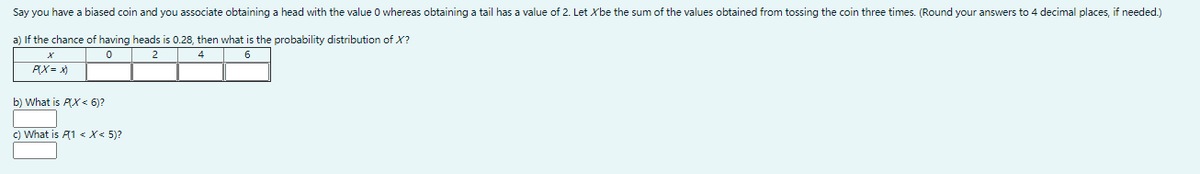 Say you have a biased coin and you associate obtaining a head with the value 0 whereas obtaining a tail has a value of 2. Let Xbe the sum of the values obtained from tossing the coin three times. (Round your answers to 4 decimal places, if needed.)
a) If the chance of having heads is 0.28, then what is the probability distribution of X?
4
6
PX= x)
b) What is PX < 6)?
c) What is A1 < X< 5)?
