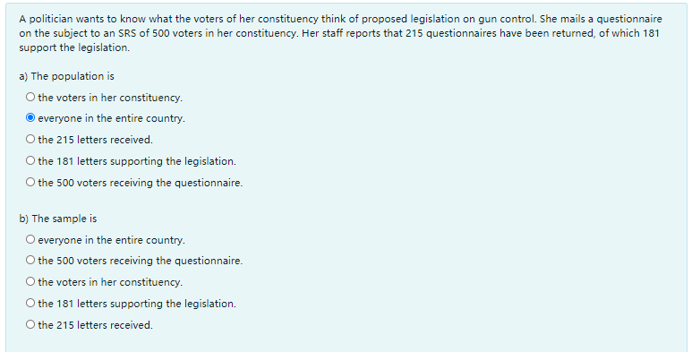 A politician wants to know what the voters of her constituency think of proposed legislation on gun control. She mails a questionnaire
on the subject to an SRS of 500 voters in her constituency. Her staff reports that 215 questionnaires have been returned, of which 181
support the legislation.
a) The population is
O the voters in her constituency.
everyone in the entire country.
O the 215 letters received.
O the 181 letters supporting the legislation.
O the 500 voters receiving the questionnaire.
b) The sample is
O everyone in the entire country.
O the 500 voters receiving the questionnaire.
O the voters in her constituency.
O the 181 letters supporting the legislation.
O the 215 letters received.
