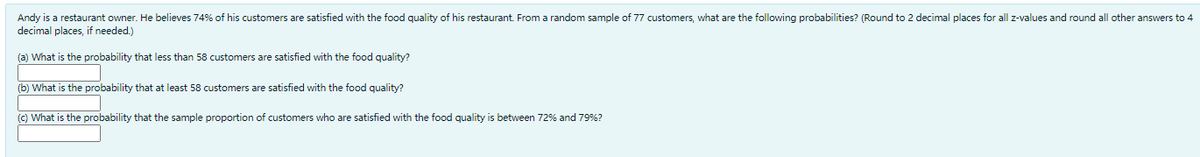 Andy is a restaurant owner. He believes 74% of his customers are satisfied with the food quality of his restaurant. From a random sample of 77 customers, what are the following probabilities? (Round to 2 decimal places for all z-values and round all other answers to 4
decimal places, if needed.)
(a) What is the probability that less than 58 customers are satisfied with the food quality?
(b) What is the probability that at least 58 customers are satisfied with the food quality?
() What is the probability that the sample proportion of customers who are satisfied with the food quality is between 72% and 79%?
