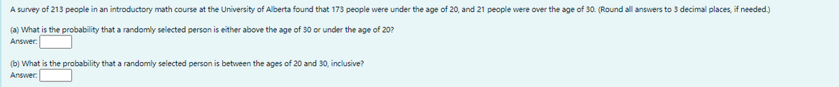 A survey of 213 people in an introductory math course at the University of Alberta found that 173 people were under the age of 20, and 21 people were over the age of 30. (Round all answers to 3 decimal places, if needed.)
(a) What is the probability that a randomly selected person is either above the age of 30 or under the age of 20?
Answer:
(b) What is the probability that a randomly selected person is between the ages of 20 and 30, inclusive?
Answer:
