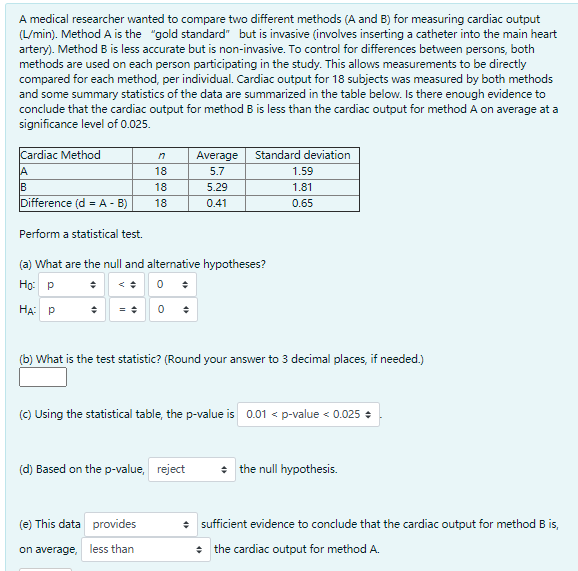 A medical researcher wanted to compare two different methods (A and B) for measuring cardiac output
(L/min). Method A is the "gold standard" but is invasive (involves inserting a catheter into the main heart
artery). Method B is less accurate but is non-invasive. To control for differences between persons, both
methods are used on each person participating in the study. This allows measurements to be directly
compared for each method, per individual. Cardiac output for 18 subjects was measured by both methods
and some summary statistics of the data are summarized in the table below. Is there enough evidence to
conclude that the cardiac output for method B is less than the cardiac output for method A on average at a
significance level of 0.025.
Cardiac Method
Average
Standard deviation
A
18
5.7
1.59
IB
18
5.29
1.81
Difference (d = A - B)
18
0.41
0.65
Perform a statistical test.
(a) What are the null and alternative hypotheses?
Но р
HA P
(b) What is the test statistic? (Round your answer to 3 decimal places, if needed.)
(c) Using the statistical table, the p-value is 0.01 < p-value < 0.025 +
(d) Based on the p-value, reject
* the null hypothesis.
(e) This data provides
• sufficient evidence to conclude that the cardiac output for method B is,
on average, less than
• the cardiac output for method A.
