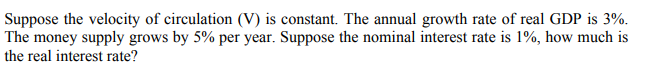 Suppose the velocity of circulation (V) is constant. The annual growth rate of real GDP is 3%.
The money supply grows by 5% per year. Suppose the nominal interest rate is 1%, how much is
the real interest rate?
