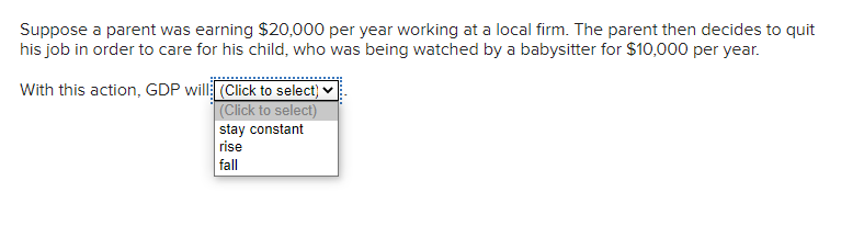 Suppose a parent was earning $20,000 per year working at a local firm. The parent then decides to quit
his job in order to care for his child, who was being watched by a babysitter for $10,000 per year.
With this action, GDP will (Click to select)
(Click to select)
stay constant
rise
fall
