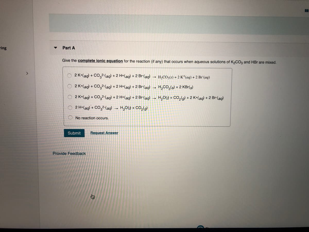 ring
Part A
Give the complete ionic equation for the reaction (if any) that occurs when aqueous solutions of K2C03 and HBr are mixed.
O 2 K+(aq) + Co,2-(aq) + 2 H+(aq) + 2 Br-(aq) → H2CO3(s) + 2 K*(aq) + 2 Br°(aq)
2 K+(ag) + CO,2-(aq) + 2 H+(aq) + 2 Br-(aq) →
H,CO,(s) + 2 KBr(s)
O 2 K+(aq) + C0,2-(aq) + 2 H+(aq) + 2 Br-(aq) →
H,0() + CO,(g) + 2 K+(aq) + 2 Br-(aq)
O 2 H+(aq) + CO32-(aq)
H,O() + CO,(g)
O No reaction occurs.
Submit
Request Answer
Provide Feedback
