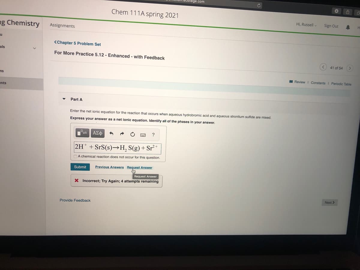 ecollege.com
Chem 111A spring 2021
Hi, Russell -
Sign Out
ng Chemistry
Assignments
u
<Chapter 5 Problem Set
ols
For More Practice 5.12 - Enhanced - with Feedback
41 of 54 >
ns
I Review I Constants I Periodic Table
ents
Part A
Enter the net ionic equation for the reaction that occurs when aqueous hydrobromic acid and aqueous strontium sulfide are mixed.
Express your answer as a net ionic equation. Identify all of the phases in your answer.
ΑΣφ
2H* + SrS(s)→H, S(g)+ Sr²*
A chemical reaction does not occur for this question.
Submit
Previous Answers Request Answer
Request Answer
X Incorrect; Try Again; 4 attempts remaining
Next>
Provide Feedback
