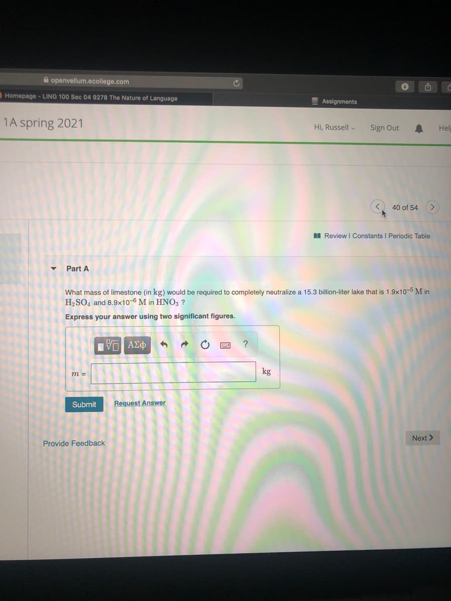 A openvellum.ecollege.com
Homepage - LING 100 Sec 04 9278 The Nature of Language
Assignments
1A spring 2021
Hi, Russell v
Sign Out
Hel
40 of 54
I Review I Constants I Periodic Table
Part A
What mass of limestone (in kg) would be required to completely neutralize a 15.3 billion-liter lake that is 1.9x10-5 M in
H2 SO4 and 8.9×10-6 M in HNO3 ?
Express your answer using two significant figures.
?
kg
m =
Submit
Request Answer
Next >
Provide Feedback
