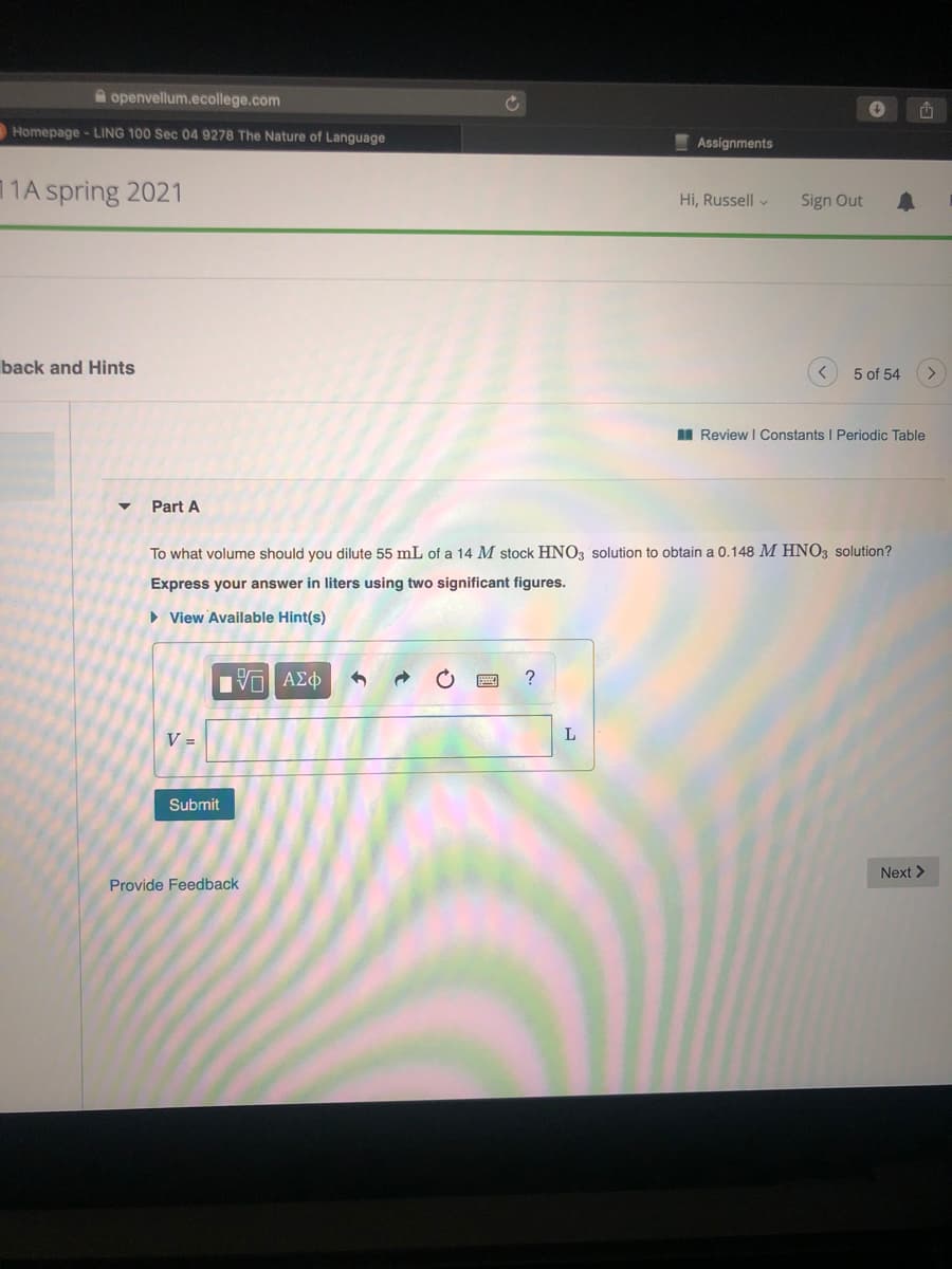 A openvellum.ecollege.com
Homepage - LING 100 Sec 04 9278 The Nature of Language
Assignments
11A spring 2021
Hi, Russell v
Sign Out
back and Hints
5 of 54
II Review I Constants I Periodic Table
Part A
To what volume should you dilute 55 mL of a 14 M stock HNO3 solution to obtain a 0.148 M HNO3 solution?
Express your answer in liters using two significant figures.
• View Available Hint(s)
ΑΣφ
V =
L
Submit
Next >
Provide Feedback
