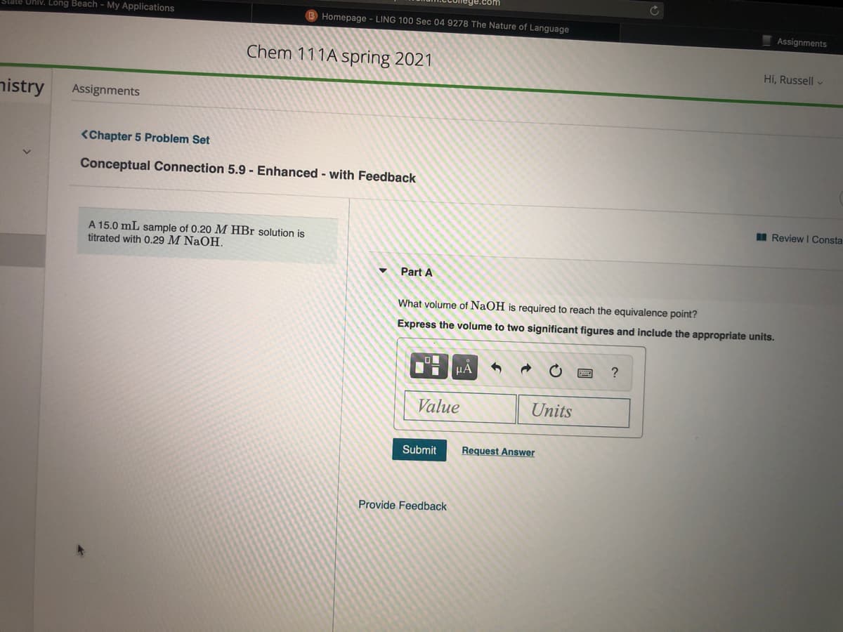 tate Univ. Long Beach - My Applications
B Homepage - LING 100 Sec 04 9278 The Nature of Language
Assignments
Chem 111A spring 2021
Hi, Russell v
nistry
Assignments
<Chapter 5 Problem Set
Conceptual Connection 5.9 - Enhanced - with Feedback
I Review I Consta
A 15.0 mL sample of 0.20 M HBr solution is
titrated with 0.29 M NaOH,
Part A
What volume of NaOH is required to reach the equivalence point?
Express the volume to two significant figures and include the appropriate units.
HA
?
Value
Units
Submit
Request Answer
Provide Feedback
