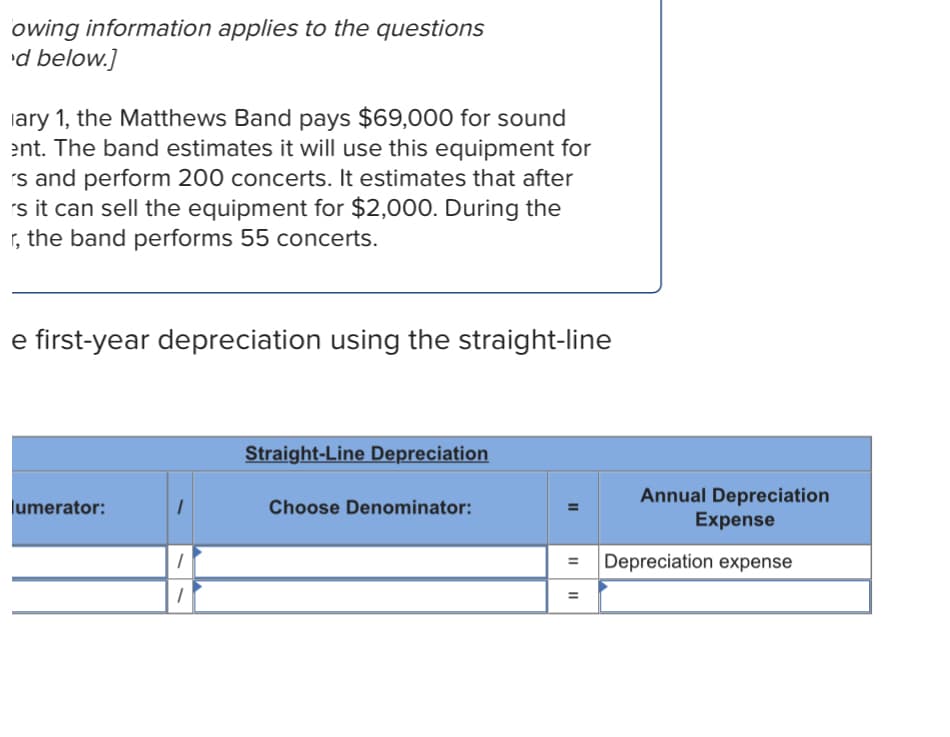 owing information applies to the questions
'd below.]
lary 1, the Matthews Band pays $69,000 for sound
ent. The band estimates it will use this equipment for
rs and perform 200 concerts. It estimates that after
's it can sell the equipment for $2,000. During the
r, the band performs 55 concerts.
e first-year depreciation using the straight-line
Straight-Line Depreciation
Annual Depreciation
Expense
lumerator:
Choose Denominator:
Depreciation expense
II
II
