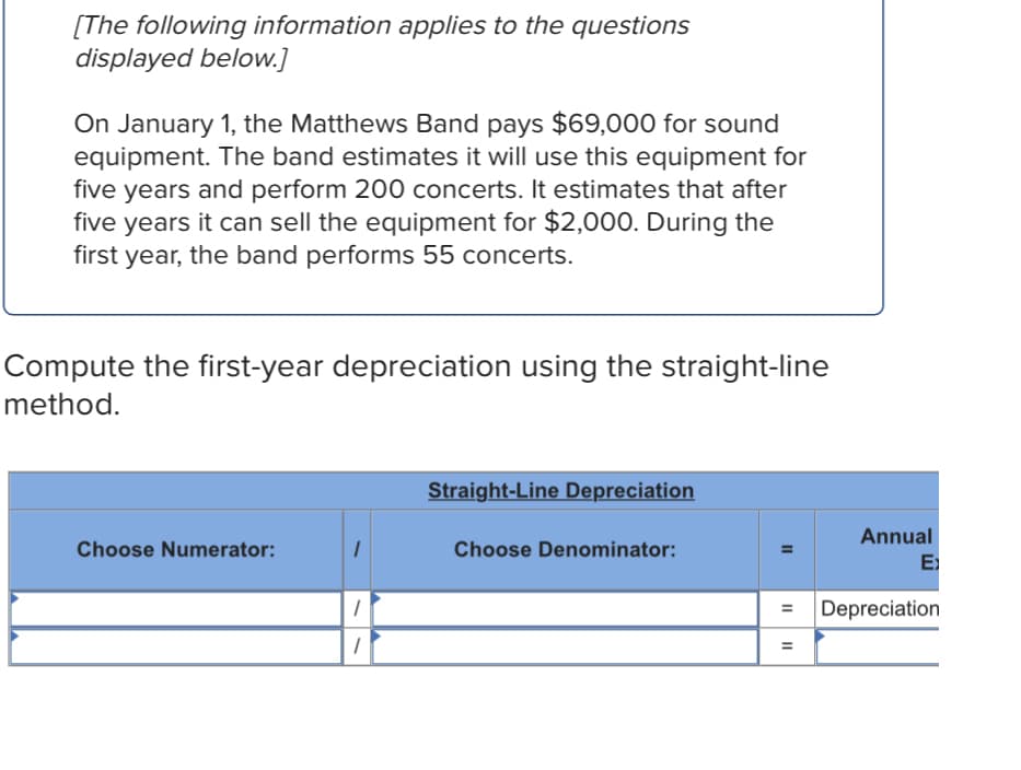 [The following information applies to the questions
displayed below.]
On January 1, the Matthews Band pays $69,000 for sound
equipment. The band estimates it will use this equipment for
five years and perform 200 concerts. It estimates that after
five years it can sell the equipment for $2,000. During the
first year, the band performs 55 concerts.
Compute the first-year depreciation using the straight-line
method.
Straight-Line Depreciation
Annual
Choose Numerator:
Choose Denominator:
E
Depreciation
II
II
