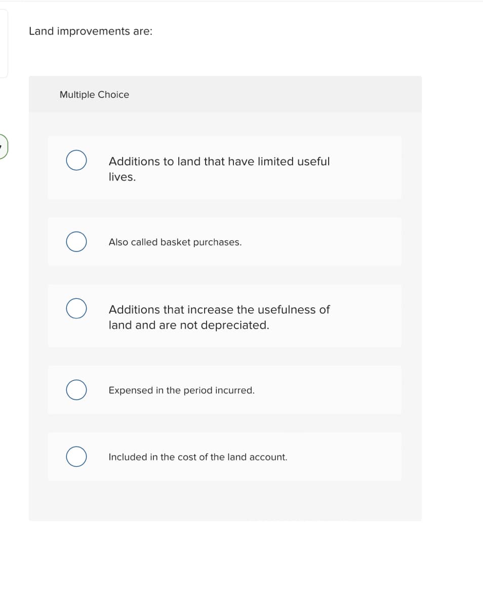 Land improvements are:
Multiple Choice
Additions to land that have limited useful
lives.
Also called basket purchases.
Additions that increase the usefulness of
land and are not depreciated.
Expensed in the period incurred.
Included in the cost of the land account.
