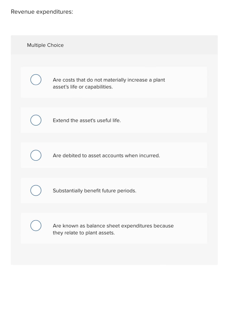 Revenue expenditures:
Multiple Choice
Are costs that do not materially increase a plant
asset's life or capabilities.
Extend the asset's useful life.
Are debited to asset accounts when incurred.
Substantially benefit future periods.
Are known as balance sheet expenditures because
they relate to plant assets.
