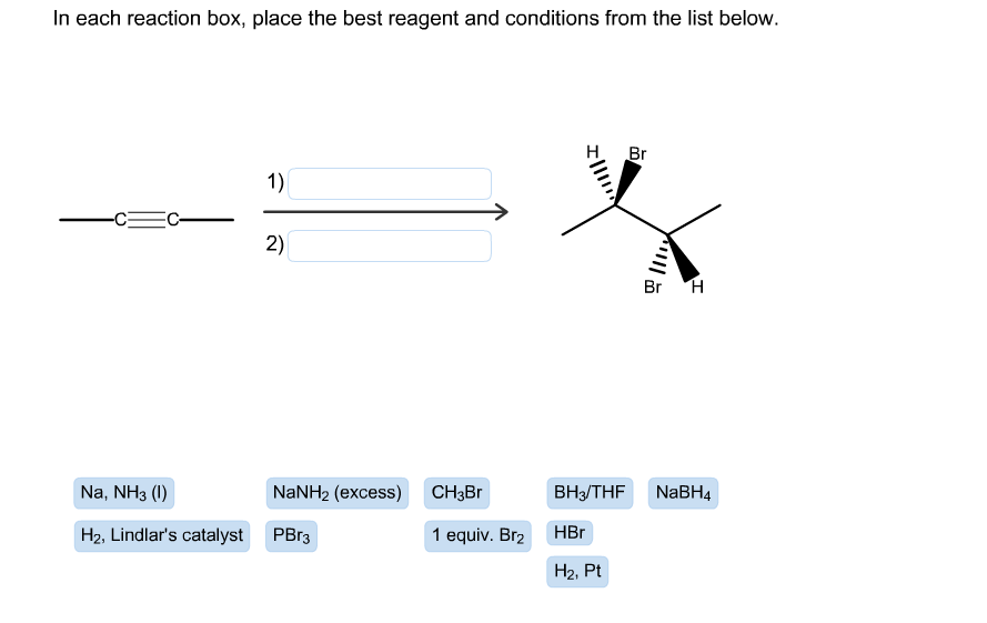 In each reaction box, place the best reagent and conditions from the list below.
Br
1)
2)
Br H
Na, NH3 (
NaNH2 (excess)
ВНз/THF
CH3Br
NaBH4
HBr
H2, Lindlar's catalyst
PBr3
1 equiv. Br2
Н2, Pt
