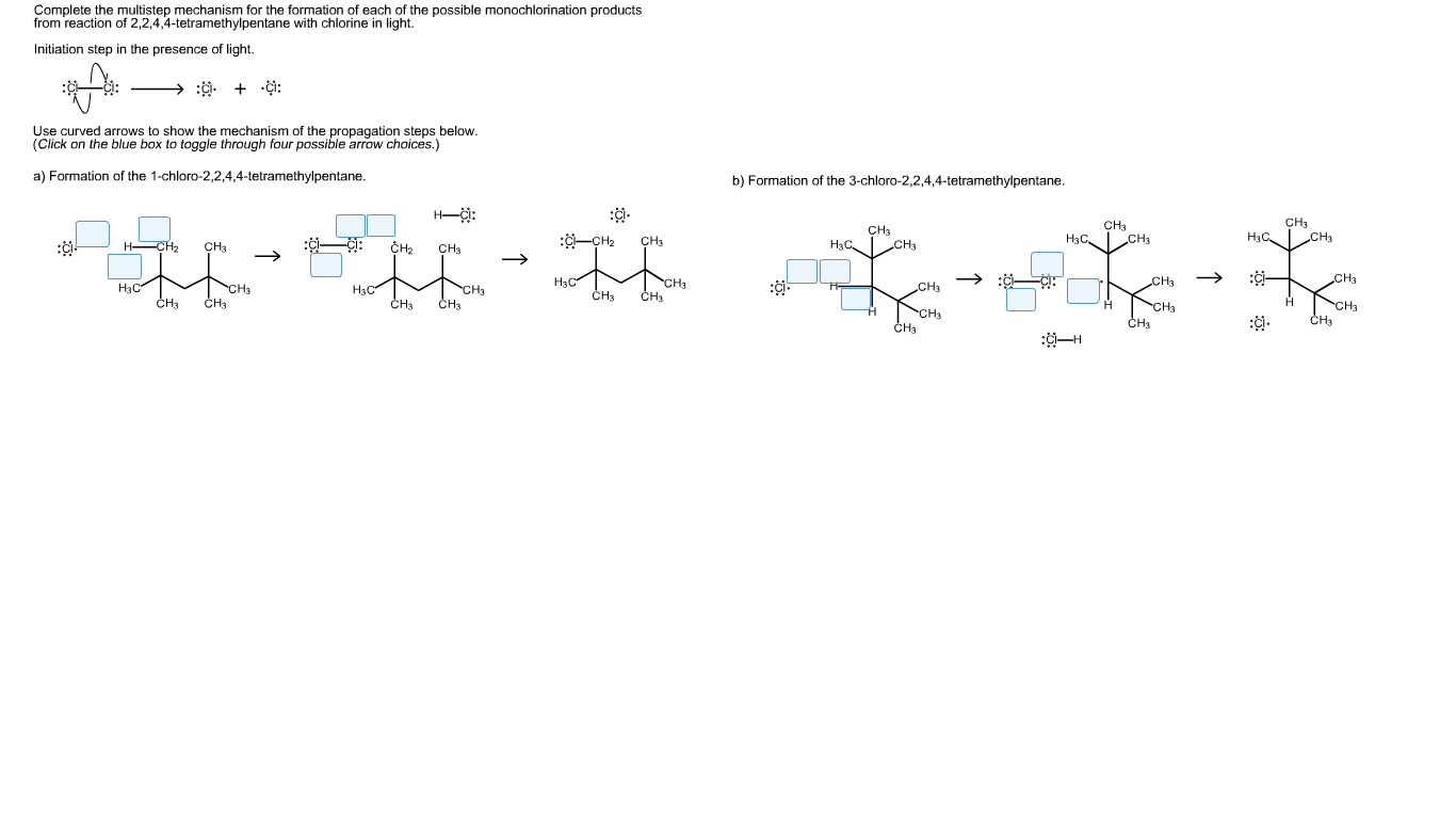 Complete the multistep mechanism for the formation of each of the possible monochlorination products
from reaction of 2,2,4,4-tetramethylpentane with chlorine in light.
Initiation step in the presence of light.
Use curved arrows to show the mechanism of the propagation steps below.
(Click on the blue box to toggle through four possible arrow choices.)
a) Formation of the 1-chloro-2,2,4,4-tetramethylpentane
b) Formation of the 3-chloro-2,2,4,4-tetramethylpentane.
H-
CH3
CH3
HaC
CH3
CH3
|CH3
Hас Cнs
НаС,
CH3
-CH2
CH3
H CH2
Нзс.
CHа
CH3
CH3
CHa
Нзс
CHa
CH3
CH3
CHa
CH3
CH3
CH3
Нс-
Нзс
CH3
CH3
H
CH3
CH3
CH3
CH3
~сна
CHa
~Cн
сн3
сн
CH3
