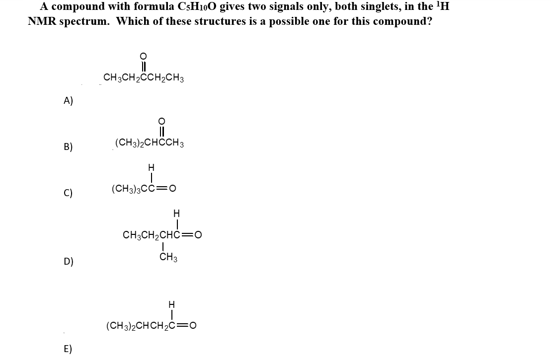 A compound with formula C3H10O gives two signals only, both singlets, in the 'H
NMR spectrum. Which of these structures is a possible one for this compound?
CH3CH2CCH2CH3
A)
(CH3)2CHCCH3
B)
C)
(CH3)3CC=0
Н
CH3CH2CHC=O
D)
CH3
emsonono
(CH3)2CHCH2C=0
E)
