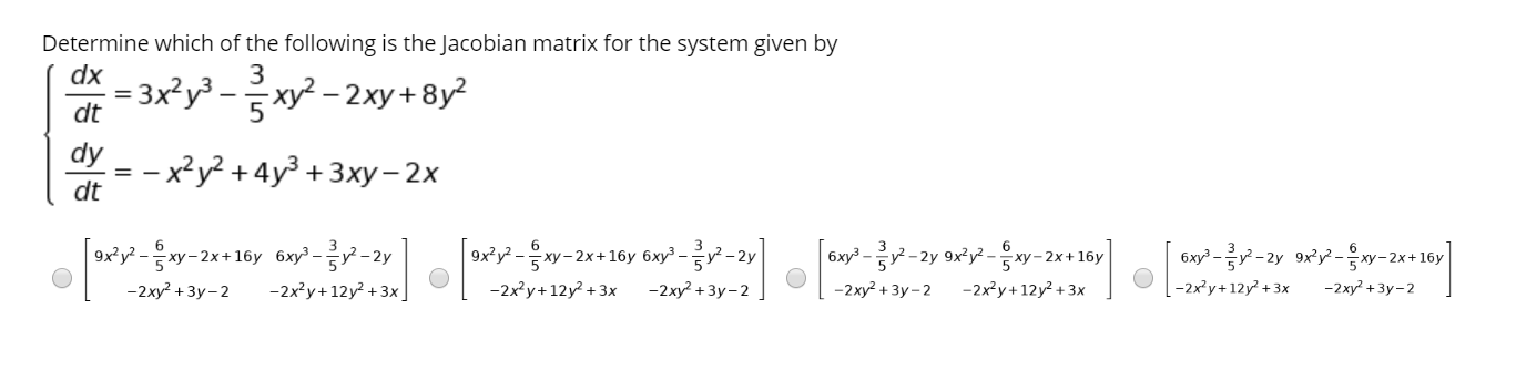 Determine which of the following is the Jacobian matrix for the system given by
dx
3
= 3x?y³ -xy? – 2xy+ 8y?
dt
dy
— x?у2 + 4у3 + 3ху- 2х
dt
|ox*y? -w-2x+16y 6xy' --2y
9x°y -xy-2x+16y 6xy?-
6x² --2y 9x°y? -w-2
-2ку? + Зу-2
6xy° - -2y 9ry-w-2x+16y
-2xy? + 3y - 2
-2x?y+12y +3x]
-2x?y+12y? + 3x
-2xy? + 3y-2
-2x²y+ 12y² + 3x
-2x?y+12y + 3x
-2xy? + 3y- 2
