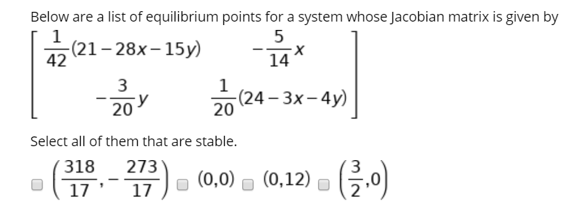 Below are a list of equilibrium points for a system whose Jacobian matrix is given by
(21-28x– 15y)
42
14
3
(24– 3x- 4y)
20
20
Select all of them that are stable.
318
273
(금이)
3
(0,0)
(0,12)
17
17
