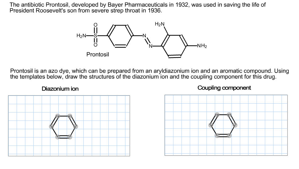 The antibiotic Prontosil, developed by Bayer Pharmaceuticals in 1932, was used in saving the life of
President Roosevelt's son from severe strep throat in 1936.
H2N
H2N-
-NH2
Prontosil
Prontosil is an azo dye, which can be prepared from an aryldiazonium ion and an aromatic compound. Using
the templates below, draw the structures of the diazonium ion and the coupling component for this drug.
Diazonium ion
Coupling component
