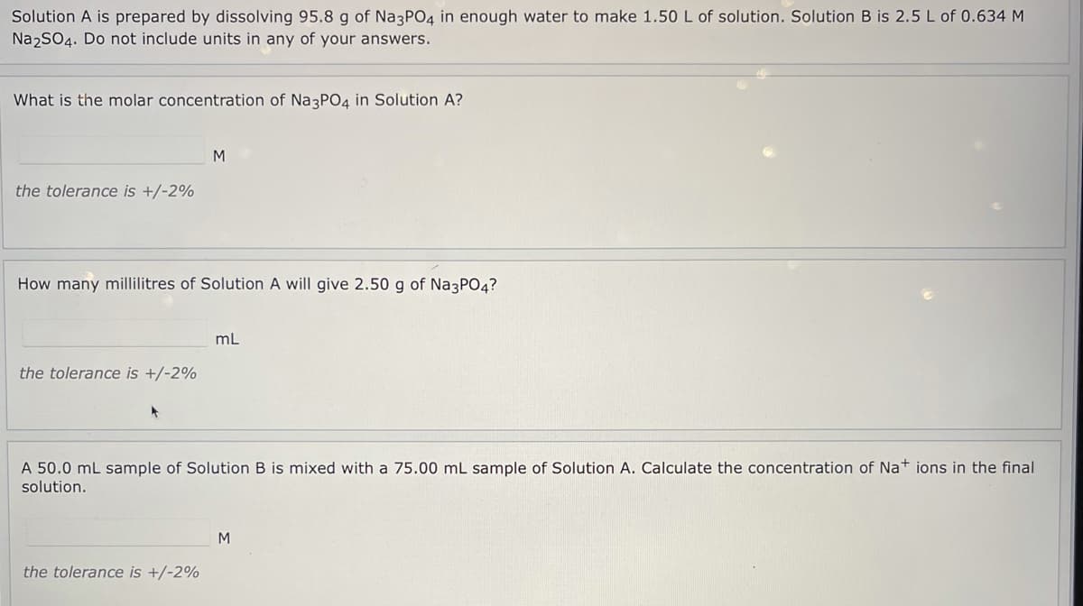 Solution A is prepared by dissolving 95.8 g of Na3PO4 in enough water to make 1.50 L of solution. Solution B is 2.5 L of 0.634 M
Na2SO4. Do not include units in any of your answers.
What is the molar concentration of Na3PO4 in Solution A?
M
the tolerance is +/-2%
How many millilitres of Solution A will give 2.50 g of Na3PO4?
mL
the tolerance is +/-2%
A 50.0 mL sample of Solution B is mixed with a 75.00 mL sample of Solution A. Calculate the concentration of Na+ ions in the final
solution.
M
the tolerance is +/-2%
