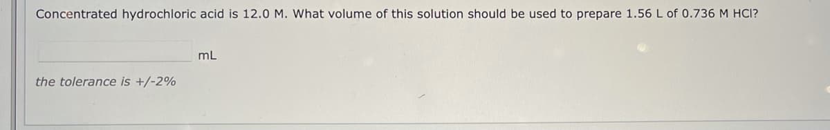 Concentrated hydrochloric acid is 12.0 M. What volume of this solution should be used to prepare 1.56 L of 0.736 M HCI?
mL
the tolerance is +/-2%

