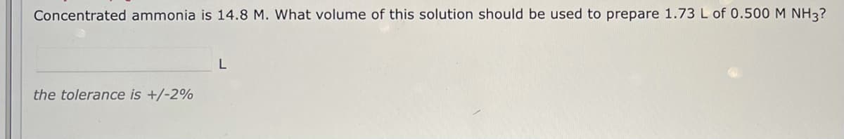 Concentrated ammonia is 14.8 M. What volume of this solution should be used to prepare 1.73L of 0.500 M NH3?
the tolerance is +/-2%
