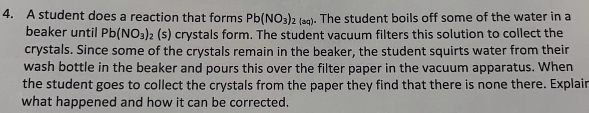 4. A student does a reaction that forms Pb(NO3)2 (ag). The student boils off some of the water in a
beaker until Pb(NO3)2 (s) crystals form. The student vacuum filters this solution to collect the
crystals. Since some of the crystals remain in the beaker, the student squirts water from their
wash bottle in the beaker and pours this over the filter paper in the vacuum apparatus. When
the student goes to collect the crystals from the paper they find that there is none there. Explair
what happened and how it can be corrected.
