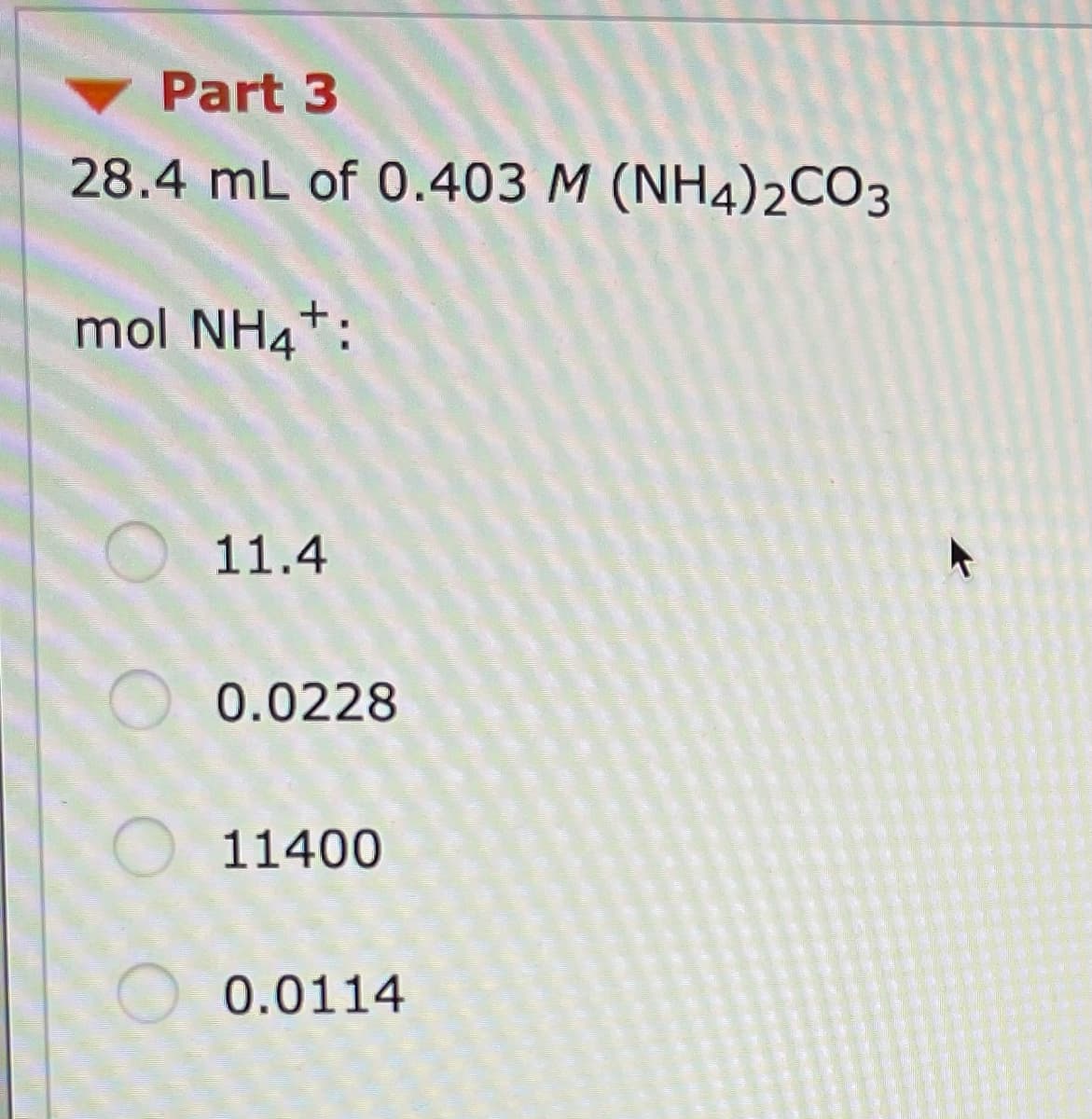 Part 3
28.4 mL of 0.403 M (NH4)2CO3
mol NH4*:
O 11.4
0.0228
O 11400
O 0.0114
