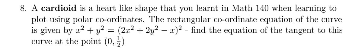 8. A cardioid is a heart like shape that you learnt in Math 140 when learning to
plot using polar co-ordinates. The rectangular co-ordinate equation of the curve
is given by x? + y? = (2x² + 2y² – x)² - find the equation of the tangent to this
curve at the point (0, 5)
